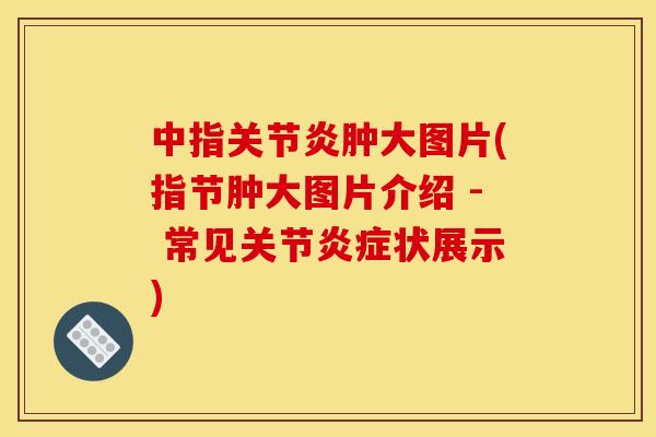 中指关节炎肿大图片(指节肿大图片介绍 - 常见关节炎症状展示)