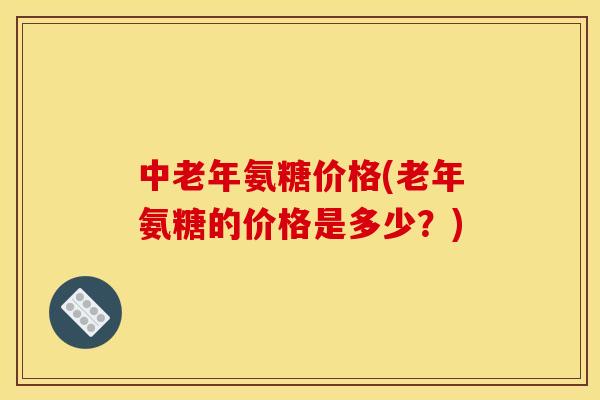 中老年氨糖价格(老年氨糖的价格是多少？)