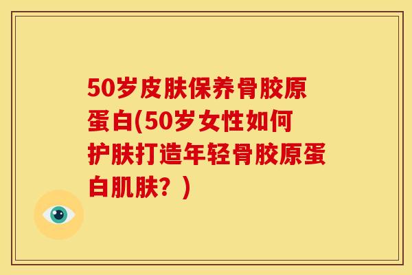 50岁皮肤保养骨胶原蛋白(50岁女性如何护肤打造年轻骨胶原蛋白肌肤？)