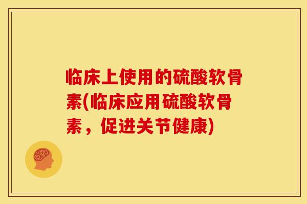临床上使用的硫酸软骨素(临床应用硫酸软骨素，促进关节健康)
