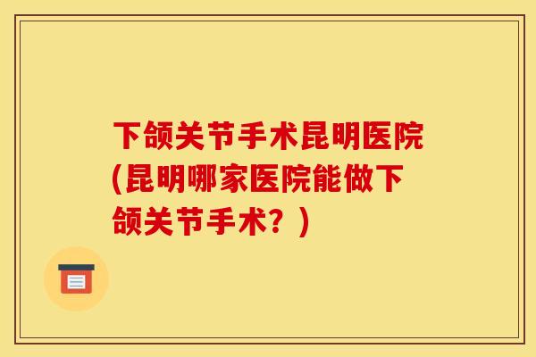 下颌关节手术昆明医院(昆明哪家医院能做下颌关节手术？)