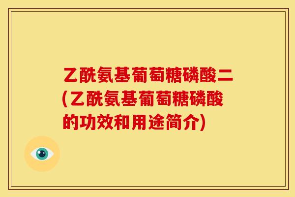 乙酰氨基葡萄糖磷酸二(乙酰氨基葡萄糖磷酸的功效和用途简介)
