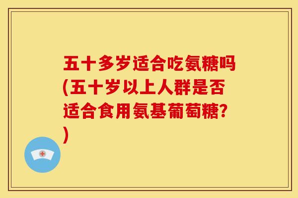 五十多岁适合吃氨糖吗(五十岁以上人群是否适合食用氨基葡萄糖？)