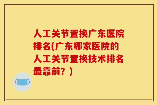 人工关节置换广东医院排名(广东哪家医院的人工关节置换技术排名最靠前？)