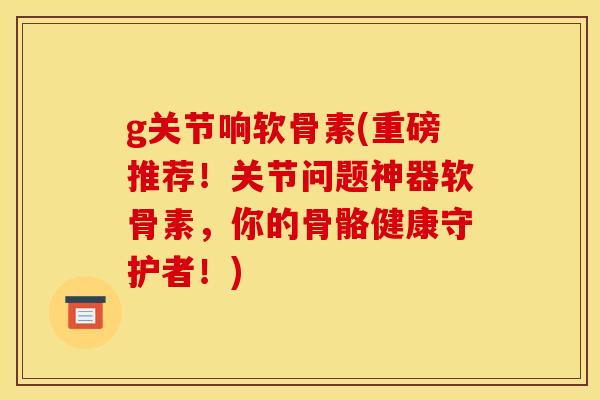 g关节响软骨素(重磅推荐！关节问题神器软骨素，你的骨骼健康守护者！)