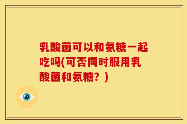 乳酸菌可以和氨糖一起吃吗(可否同时服用乳酸菌和氨糖？)