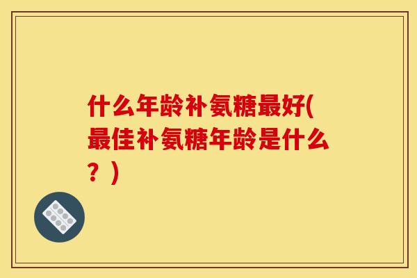 什么年龄补氨糖最好(最佳补氨糖年龄是什么？)