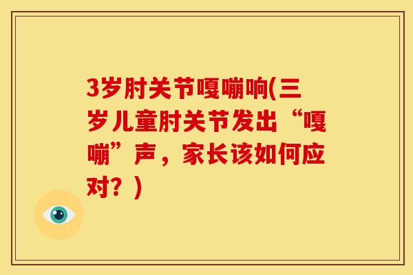 3岁肘关节嘎嘣响(三岁儿童肘关节发出“嘎嘣”声，家长该如何应对？)