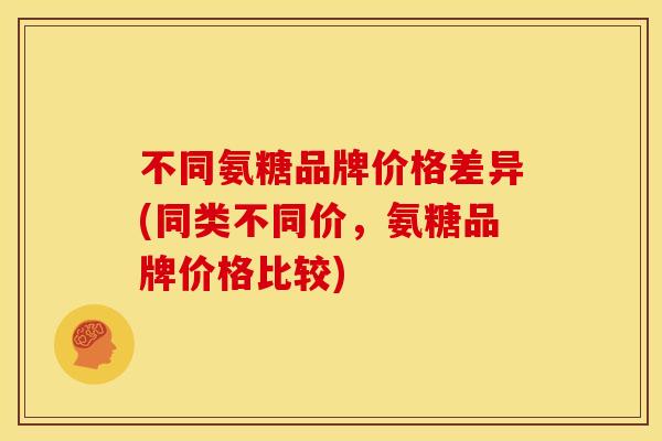 不同氨糖品牌价格差异(同类不同价，氨糖品牌价格比较)