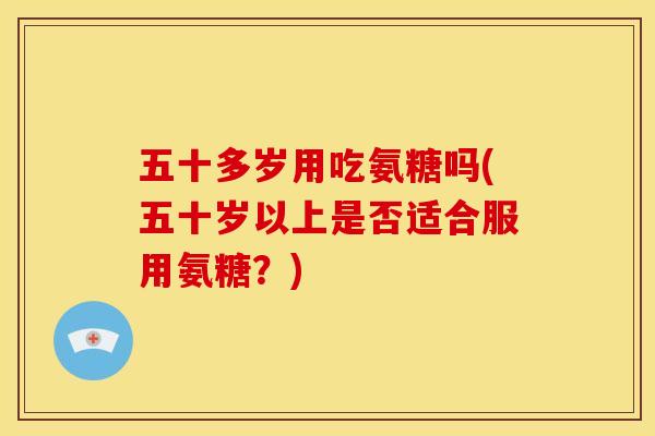 五十多岁用吃氨糖吗(五十岁以上是否适合服用氨糖？)