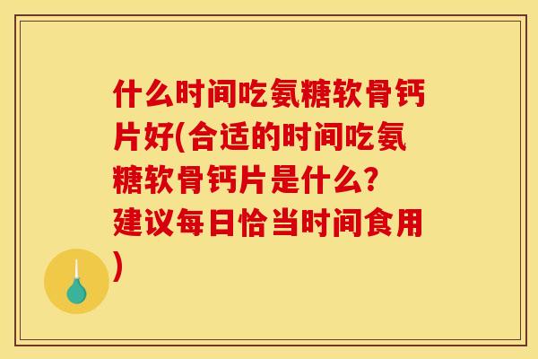 什么时间吃氨糖软骨钙片好(合适的时间吃氨糖软骨钙片是什么？ 建议每日恰当时间食用)