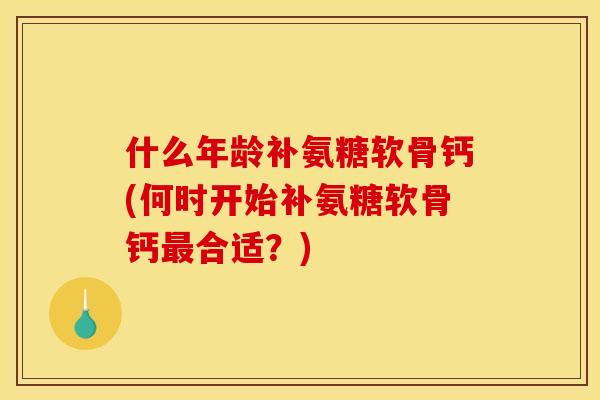 什么年龄补氨糖软骨钙(何时开始补氨糖软骨钙最合适？)