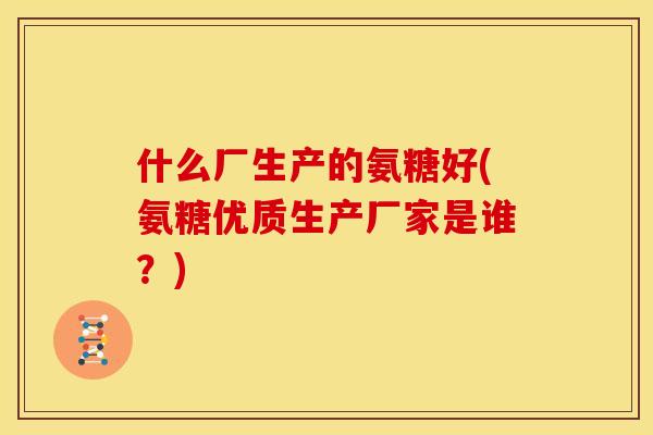 什么厂生产的氨糖好(氨糖优质生产厂家是谁？)