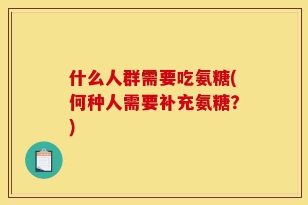 什么人群需要吃氨糖(何种人需要补充氨糖？)