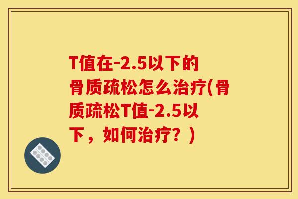 T值在-2.5以下的骨质疏松怎么治疗(骨质疏松T值-2.5以下，如何治疗？)