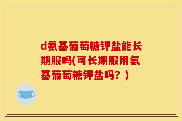 d氨基葡萄糖钾盐能长期服吗(可长期服用氨基葡萄糖钾盐吗？)