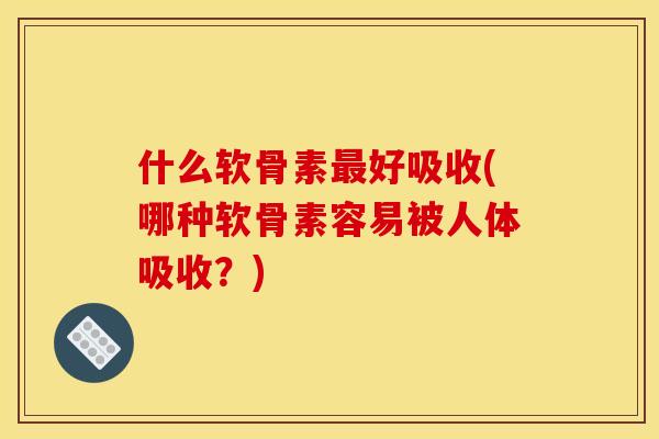 什么软骨素最好吸收(哪种软骨素容易被人体吸收？)