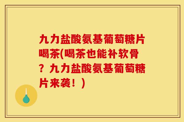 九力盐酸氨基葡萄糖片喝茶(喝茶也能补软骨？九力盐酸氨基葡萄糖片来袭！)