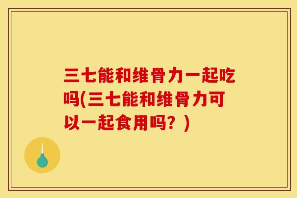 三七能和维骨力一起吃吗(三七能和维骨力可以一起食用吗？)
