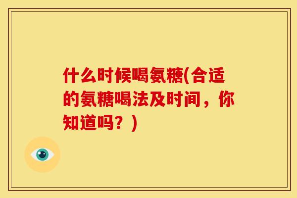 什么时候喝氨糖(合适的氨糖喝法及时间，你知道吗？)