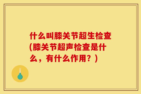 什么叫膝关节超生检查(膝关节超声检查是什么，有什么作用？)