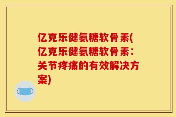 亿克乐健氨糖软骨素(亿克乐健氨糖软骨素：关节疼痛的有效解决方案)