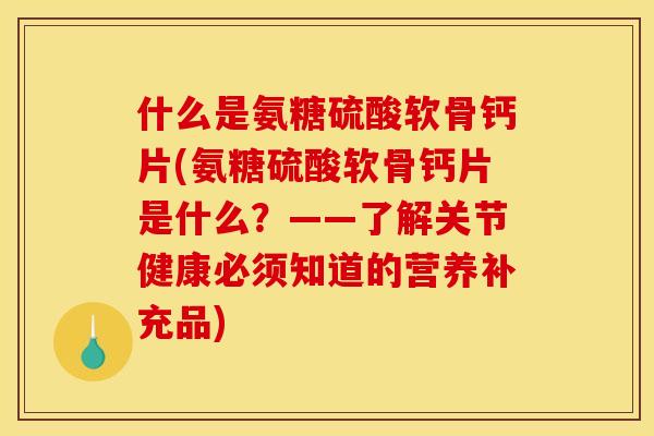 什么是氨糖硫酸软骨钙片(氨糖硫酸软骨钙片是什么？——了解关节健康必须知道的营养补充品)