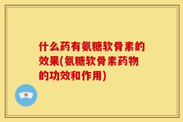 什么药有氨糖软骨素的效果(氨糖软骨素药物的功效和作用)