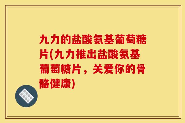 九力的盐酸氨基葡萄糖片(九力推出盐酸氨基葡萄糖片，关爱你的骨骼健康)