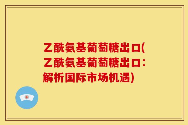 乙酰氨基葡萄糖出口(乙酰氨基葡萄糖出口：解析国际市场机遇)
