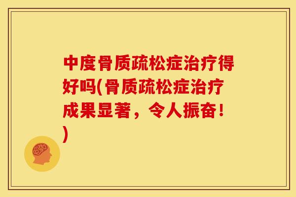 中度骨质疏松症治疗得好吗(骨质疏松症治疗成果显著，令人振奋！)