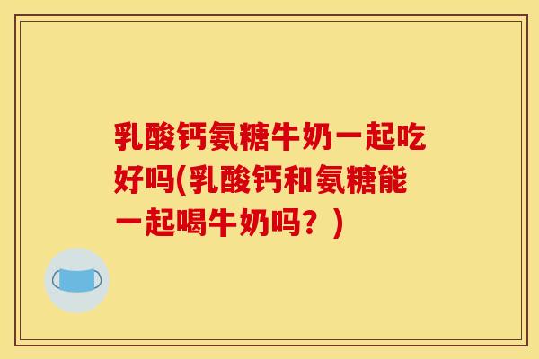 乳酸钙氨糖牛奶一起吃好吗(乳酸钙和氨糖能一起喝牛奶吗？)