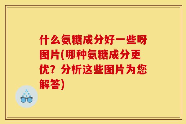 什么氨糖成分好一些呀图片(哪种氨糖成分更优？分析这些图片为您解答)
