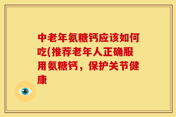 中老年氨糖钙应该如何吃(推荐老年人正确服用氨糖钙，保护关节健康