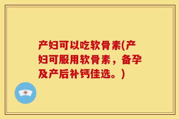 产妇可以吃软骨素(产妇可服用软骨素，备孕及产后补钙佳选。)