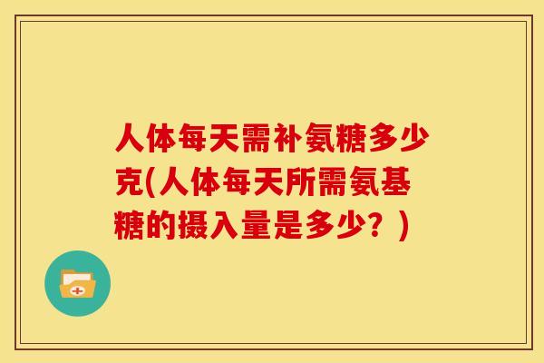 人体每天需补氨糖多少克(人体每天所需氨基糖的摄入量是多少？)
