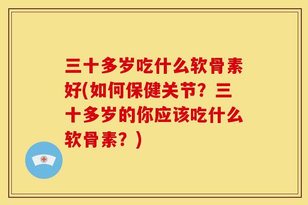 三十多岁吃什么软骨素好(如何保健关节？三十多岁的你应该吃什么软骨素？)