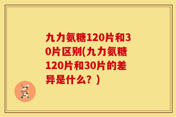 九力氨糖120片和30片区别(九力氨糖 120片和30片的差异是什么？)