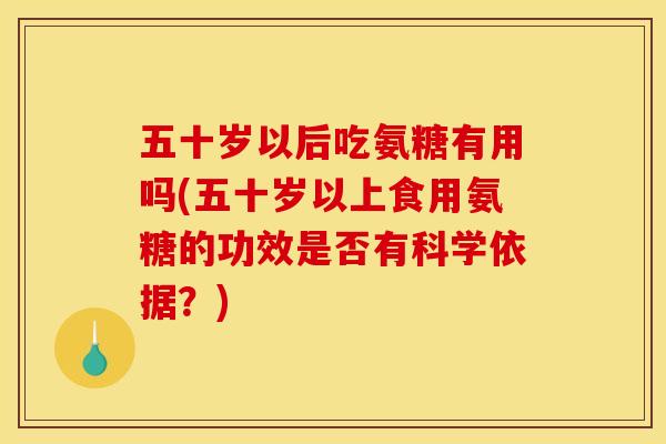 五十岁以后吃氨糖有用吗(五十岁以上食用氨糖的功效是否有科学依据？)