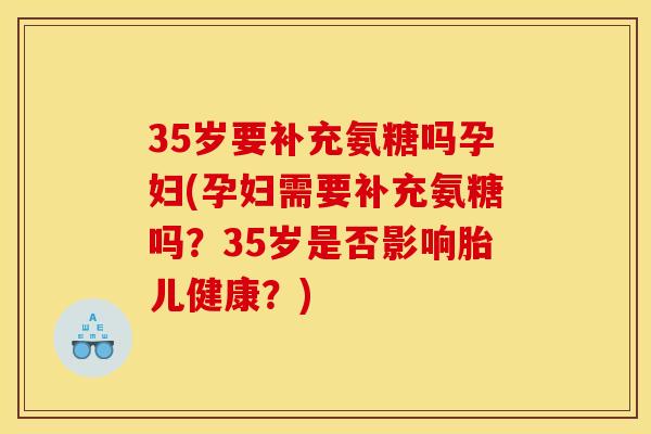 35岁要补充氨糖吗孕妇(孕妇需要补充氨糖吗？35岁是否影响胎儿健康？)