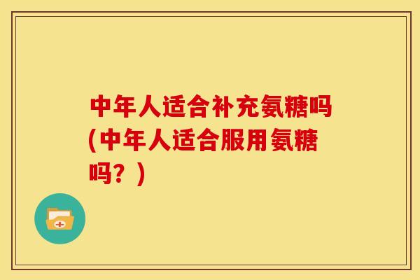 中年人适合补充氨糖吗(中年人适合服用氨糖吗？)