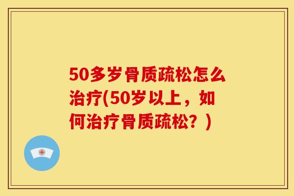 50多岁骨质疏松怎么治疗(50岁以上，如何治疗骨质疏松？)