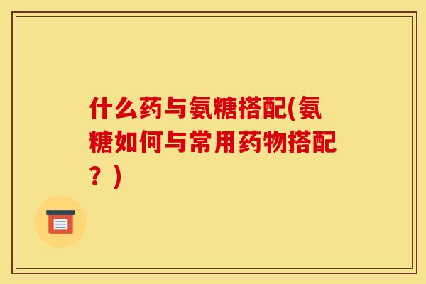什么药与氨糖搭配(氨糖如何与常用药物搭配？)