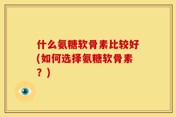 什么氨糖软骨素比较好(如何选择氨糖软骨素？)