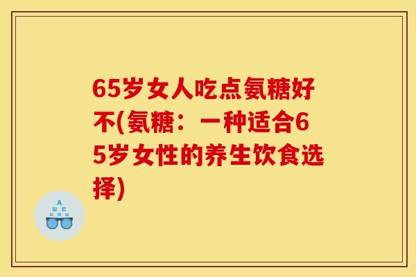 65岁女人吃点氨糖好不(氨糖：一种适合65岁女性的养生饮食选择)