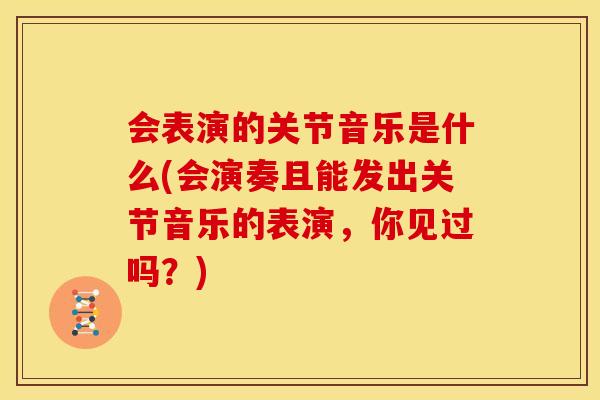 会表演的关节音乐是什么(会演奏且能发出关节音乐的表演，你见过吗？)