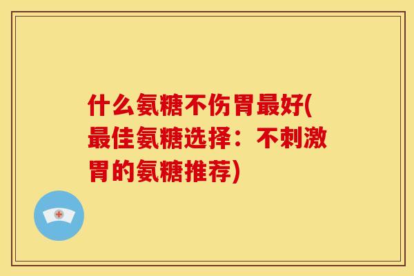 什么氨糖不伤胃最好(最佳氨糖选择：不刺激胃的氨糖推荐)