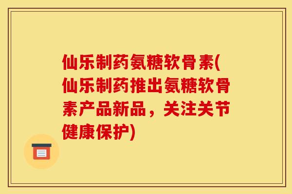 仙乐制药氨糖软骨素(仙乐制药推出氨糖软骨素产品新品，关注关节健康保护)