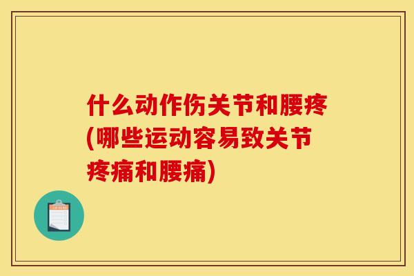 什么动作伤关节和腰疼(哪些运动容易致关节疼痛和腰痛)