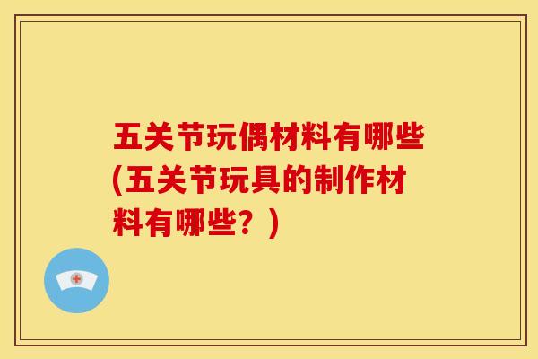 五关节玩偶材料有哪些(五关节玩具的制作材料有哪些？)